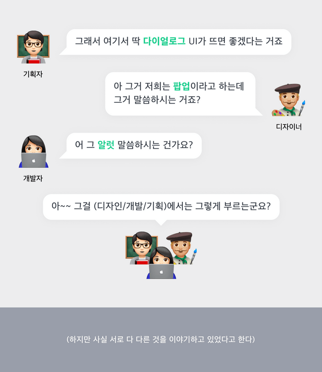 기획자: 그래서, 여기서 딱 다이얼로그가 뜨면 좋겠다는 겁니다. 디자이너:아 그거 저희는 팝업이라고 하는데 그거 말씀이신가요? 개발자: 아 알럿 말씀하시는 거군요? 하지만 사실은 다들 서로 다른 것을 말하고 있었다고 한다
