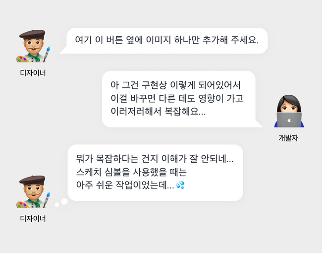 디자이너: 여기 이 버튼옆에 이미지만 하나 추가해 주세요. 개발자: 아 그건 구현상 뭐가 어떻게 되어있어서 이걸 바꾸면 다른데도 영향이 가고 이러저러해서 복잡해요😭 디자이너:(뭐가 복잡하단건지 설명은 들었지만 이해가 안 간다 ㅠㅠ 우리 스케치 심볼처럼 만들어 놓으면 옆에 이미지 하나 추가하는 건 일도 아닐텐데… 😭😭)